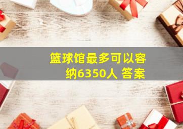 篮球馆最多可以容纳6350人 答案